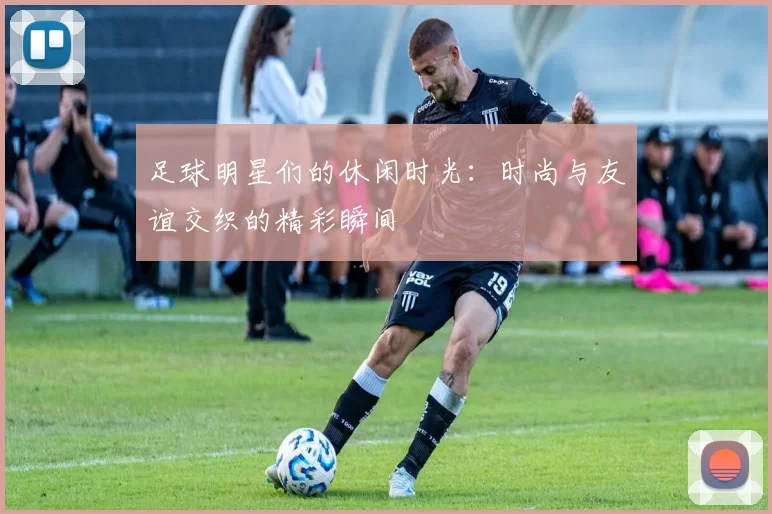 足球明星们的休闲时光：时尚与友谊交织的精彩瞬间