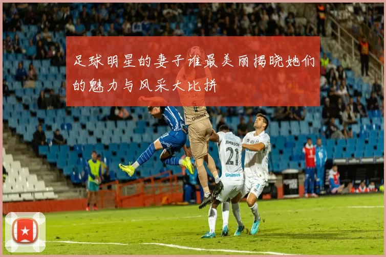 足球明星的妻子谁最美丽揭晓她们的魅力与风采大比拼