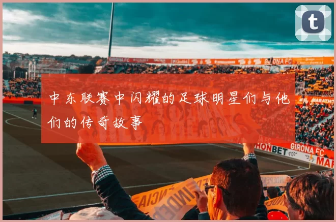 中东联赛中闪耀的足球明星们与他们的传奇故事