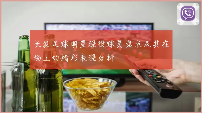 长发足球明星现役球员盘点及其在场上的精彩表现分析
