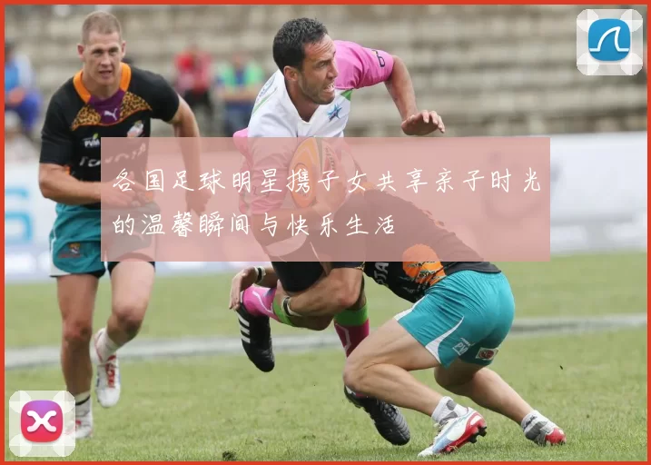 各国足球明星携子女共享亲子时光的温馨瞬间与快乐生活