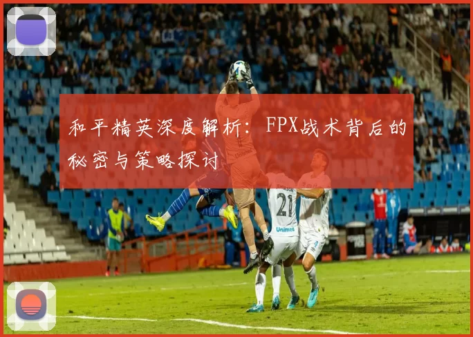 和平精英深度解析：FPX战术背后的秘密与策略探讨