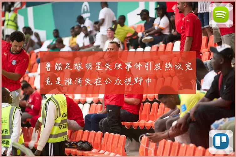 鲁能足球明星失联事件引发热议究竟是谁消失在公众视野中