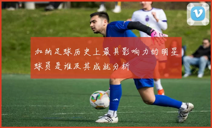 加纳足球历史上最具影响力的明星球员是谁及其成就分析
