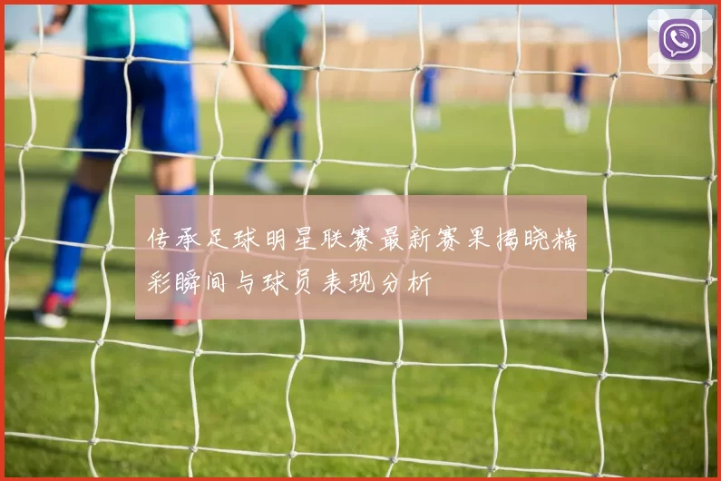传承足球明星联赛最新赛果揭晓精彩瞬间与球员表现分析