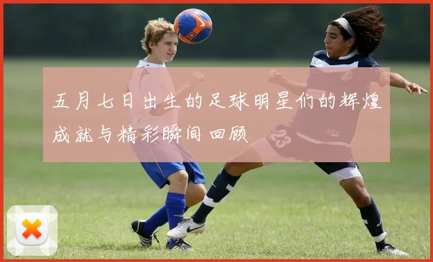 五月七日出生的足球明星们的辉煌成就与精彩瞬间回顾