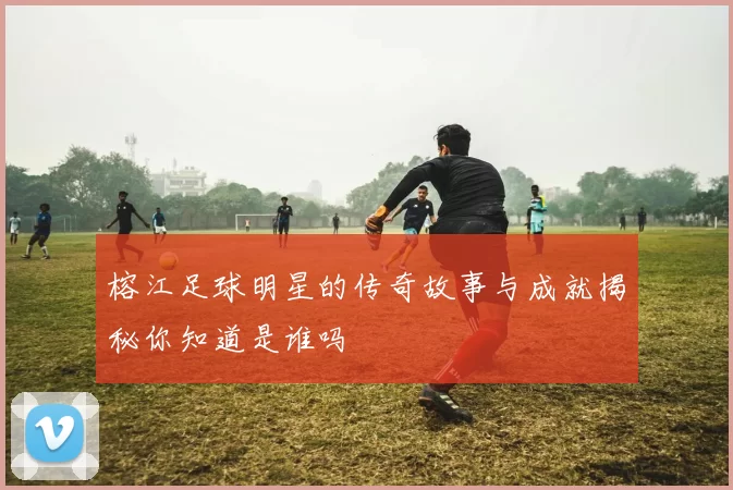 榕江足球明星的传奇故事与成就揭秘你知道是谁吗