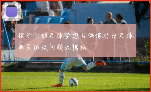 孩子们的足球梦想与偶像对话足球明星访谈问题大揭秘