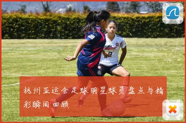 杭州亚运会足球明星球员盘点与精彩瞬间回顾