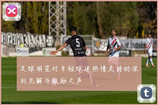 足球明星对年轻球迷热情支持的深刻见解与鼓励之声
