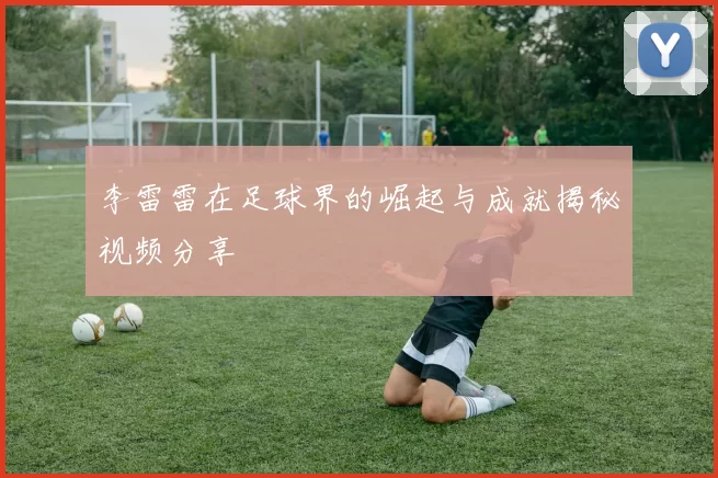李雷雷在足球界的崛起与成就揭秘视频分享