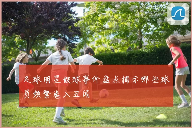 足球明星假球事件盘点揭示哪些球员频繁卷入丑闻
