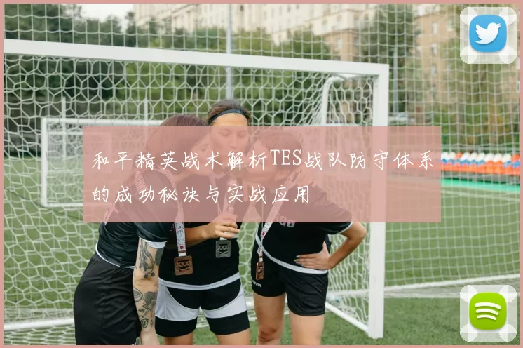和平精英战术解析TES战队防守体系的成功秘诀与实战应用