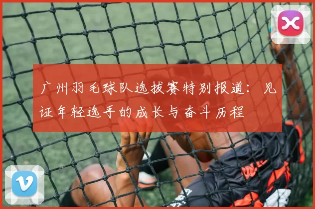 广州羽毛球队选拔赛特别报道：见证年轻选手的成长与奋斗历程