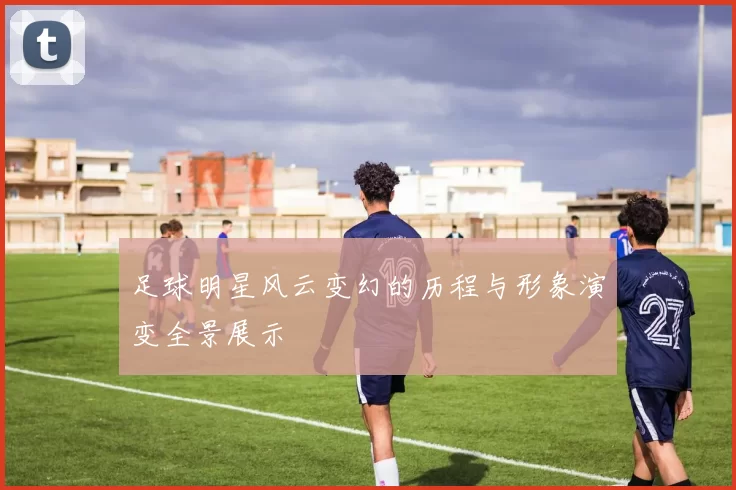 足球明星风云变幻的历程与形象演变全景展示