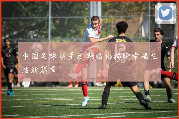 中国足球明星近期婚讯揭晓幸福生活新篇章