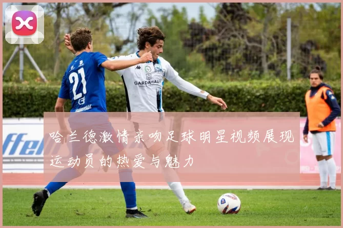 哈兰德激情亲吻足球明星视频展现运动员的热爱与魅力