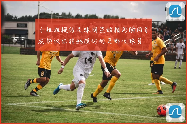 小姐姐模仿足球明星的精彩瞬间引发热议你猜她模仿的是哪位球员