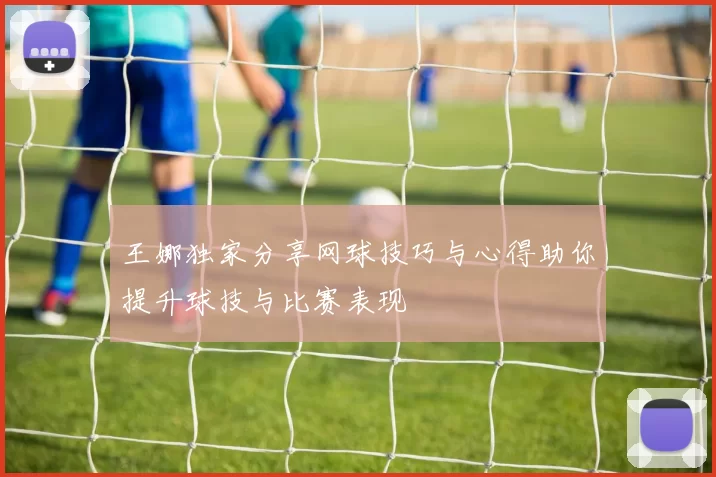 王娜独家分享网球技巧与心得助你提升球技与比赛表现