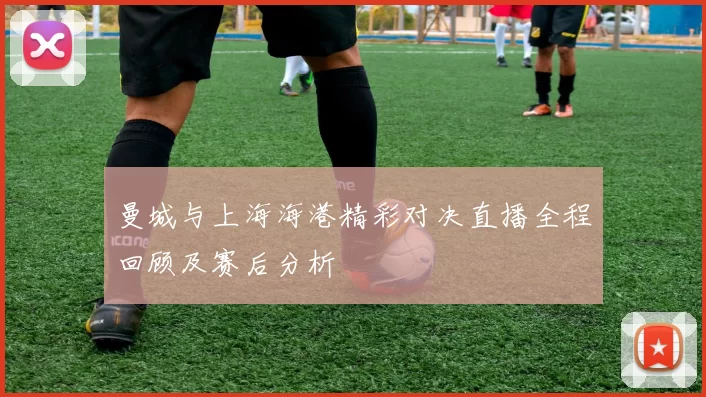 曼城与上海海港精彩对决直播全程回顾及赛后分析