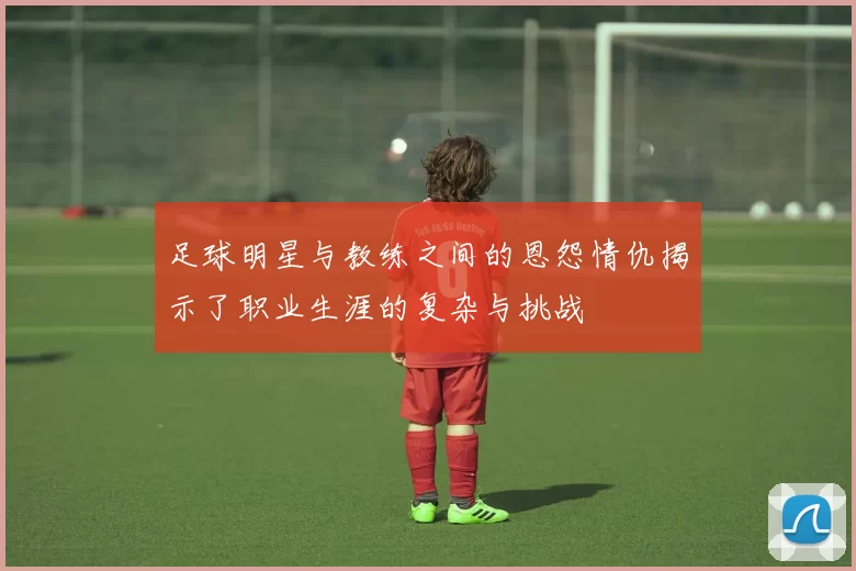 足球明星与教练之间的恩怨情仇揭示了职业生涯的复杂与挑战