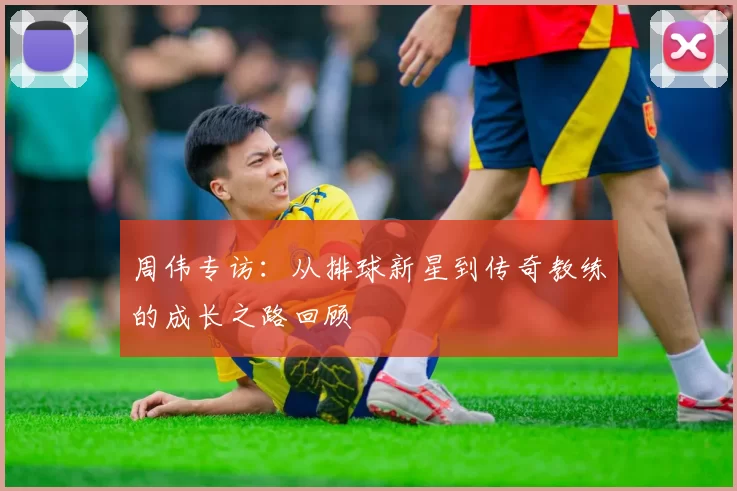 周伟专访：从排球新星到传奇教练的成长之路回顾