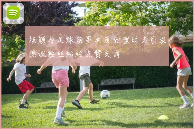 杨颖与足球明星共度甜蜜时光引发热议粉丝纷纷点赞支持