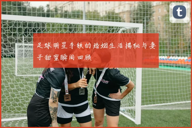 足球明星李铁的婚姻生活揭秘与妻子甜蜜瞬间回顾
