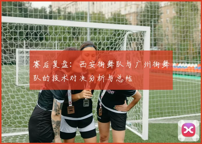 赛后复盘：西安街舞队与广州街舞队的技术对决分析与总结