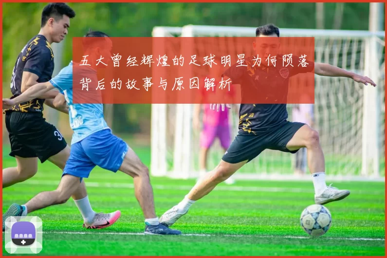 五大曾经辉煌的足球明星为何陨落背后的故事与原因解析