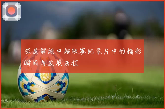 深度解读中超联赛纪录片中的精彩瞬间与发展历程