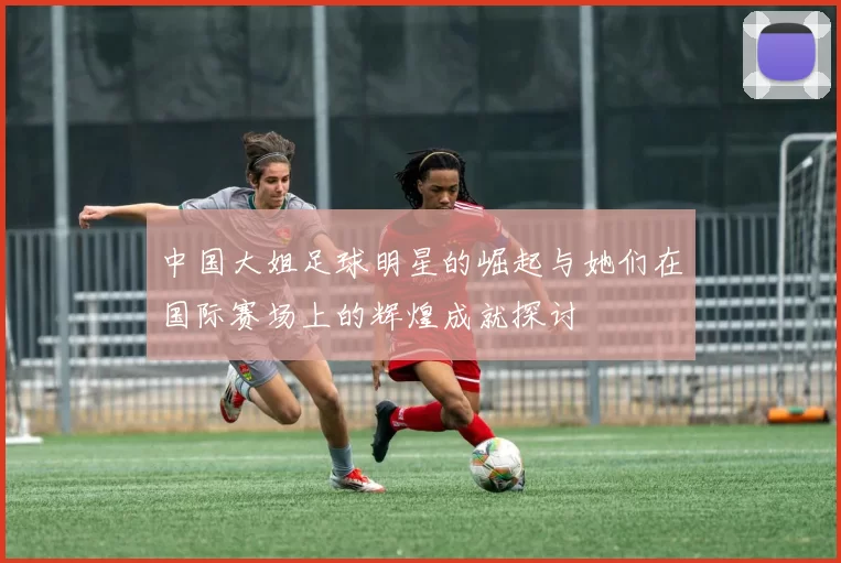 中国大姐足球明星的崛起与她们在国际赛场上的辉煌成就探讨