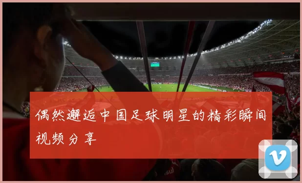 偶然邂逅中国足球明星的精彩瞬间视频分享